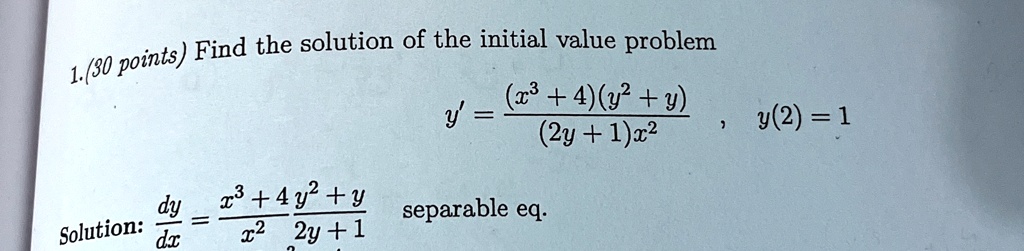 1.(30 points) Find the solution of the initial value problem
y' = ((x^3 + 4)(y^2 + y))/((2y + 1)x^2), y(2) = 1
Solution: (dy)/(dx) = (x^3 + 4y^2 + y)/(x^2(2y + 1)) separable eq.