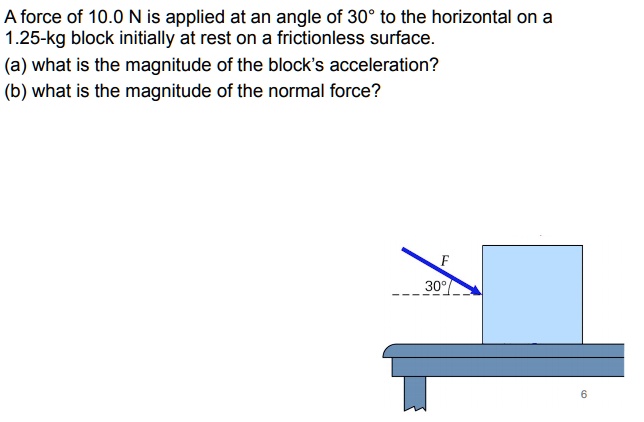A force of 10.0 N is applied at an angle of 30° to the horizontal on a 1.25-kg block initially at rest on a frictionless surface.
(a) what is the magnitude of the block's acceleration?
(b) what is the magnitude of the normal force?