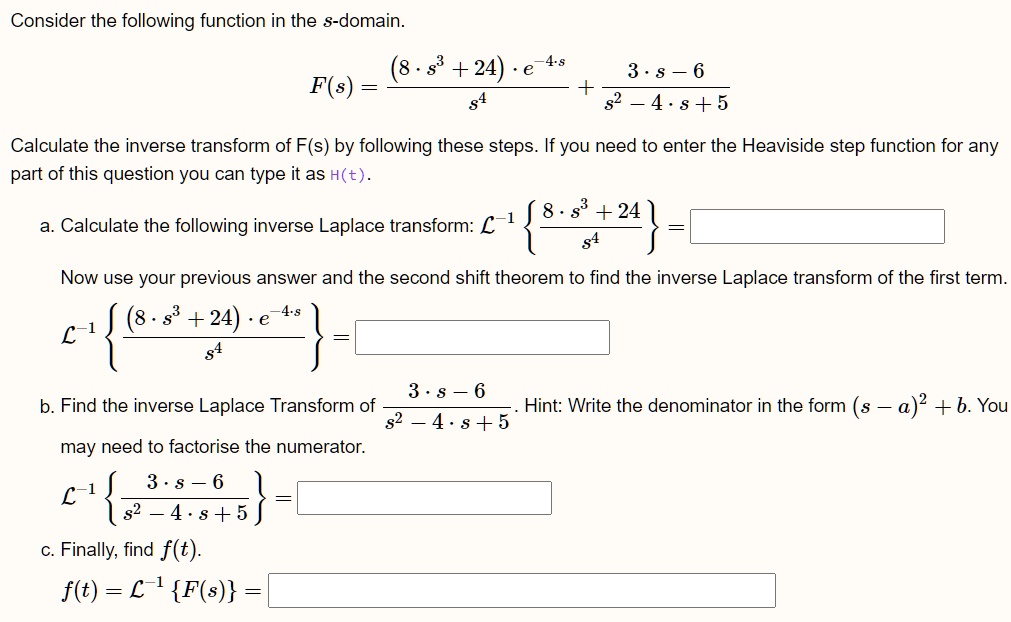 Consider the following function in the s-domain.
F(s) = ((8 · s^3 + 24) · e^-4s)/(s^4) + (3 · s - 6)/(s^2 - 4 · s + 5)
Calculate the inverse transform of F(s) by following these steps. If you need to enter the Heaviside step function for any
part of this question you can type it as H(t).
a. Calculate the following inverse Laplace transform: ℒ^-1{(8 · s^3 + 24)/(s^4)} =
Now use your previous answer and the second shift theorem to find the inverse Laplace transform of the first term.
ℒ^-1{((8 · s^3 + 24) · e^-4s)/(s^4)} =
b. Find the inverse Laplace Transform of (3 · s - 6)/(s^2 - 4 · s + 5). Hint: Write the denominator in the form (s - a)^2 + b. You
may need to factorise the numerator.
ℒ^-1{(3 · s - 6)/(s^2 - 4 · s + 5)} =
c. Finally, find f(t).
f(t) = ℒ^-1{ F(s) }=
