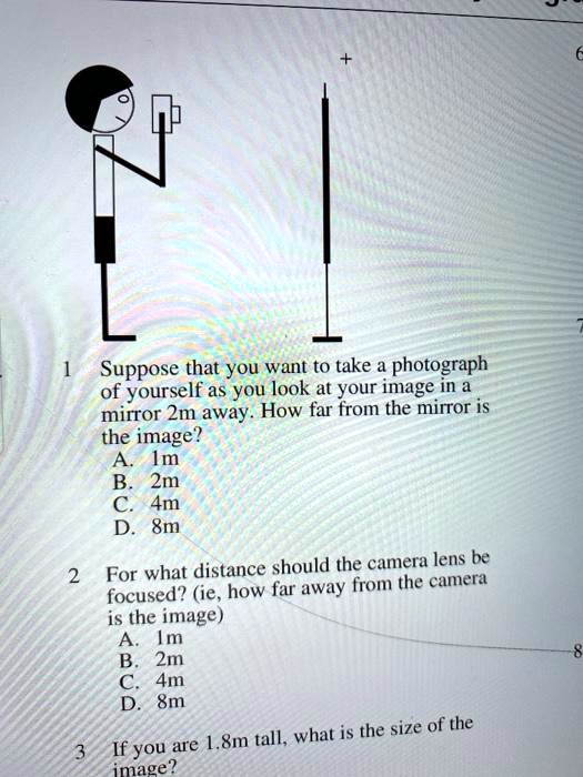 1 Suppose that you want to take a photograph of yourself as you look at your image in a mirror 2m away. How far from the mirror is the image?
A. 1m
B. 2m
C. 4m
D. 8m

2 For what distance should the camera lens be focused? (ie, how far away from the camera is the image)
A. 1m
B. 2m
C. 4m
D. 8m

3 If you are 1.8m tall, what is the size of the image?