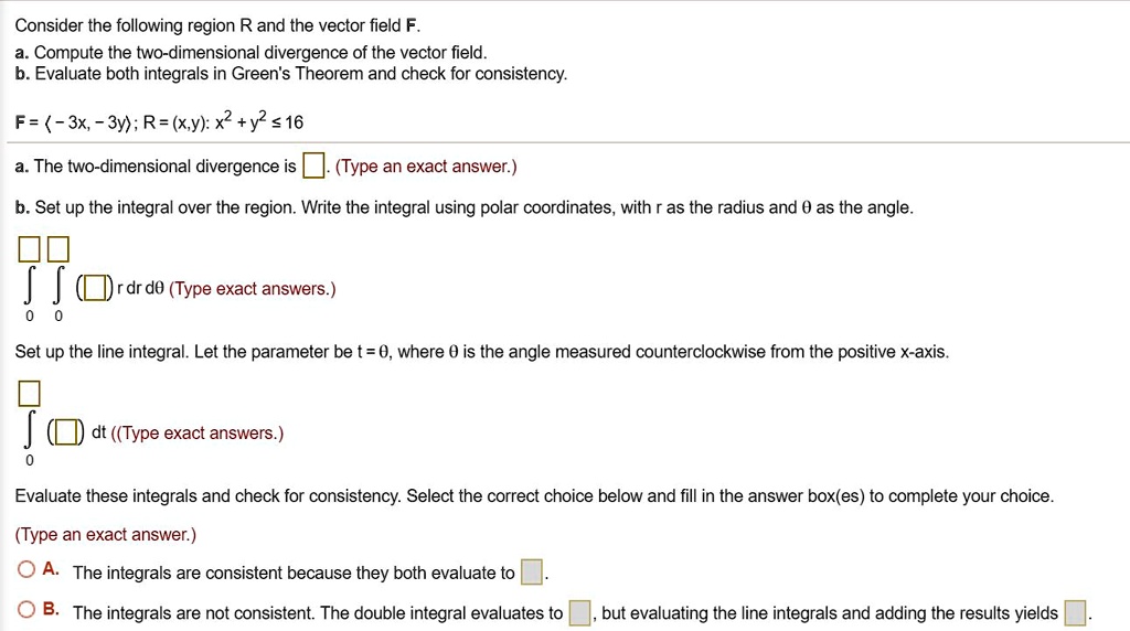 Consider the following region R and the vector field F.
a. Compute the two-dimensional divergence of the vector field.
b. Evaluate both integrals in Green's Theorem and check for consistency.

F = ?-3x, -3y?; R = (x,y): x² + y² ? 16

a. The two-dimensional divergence is [ ]. (Type an exact answer.)

b. Set up the integral over the region. Write the integral using polar coordinates, with r as the radius and ? as the angle.

?? ([ ]) r dr d? (Type exact answers.)

Set up the line integral. Let the parameter be t = ?, where ? is the angle measured counterclockwise from the positive x-axis.

? ([ ]) dt (Type exact answers.)

Evaluate these integrals and check for consistency. Select the correct choice below and fill in the answer box(es) to complete your choice.

(Type an exact answer.)
A. The integrals are consistent because they both evaluate to [ ].
B. The integrals are not consistent. The double integral evaluates to [ ], but evaluating the line integrals and adding the results yields [ ].