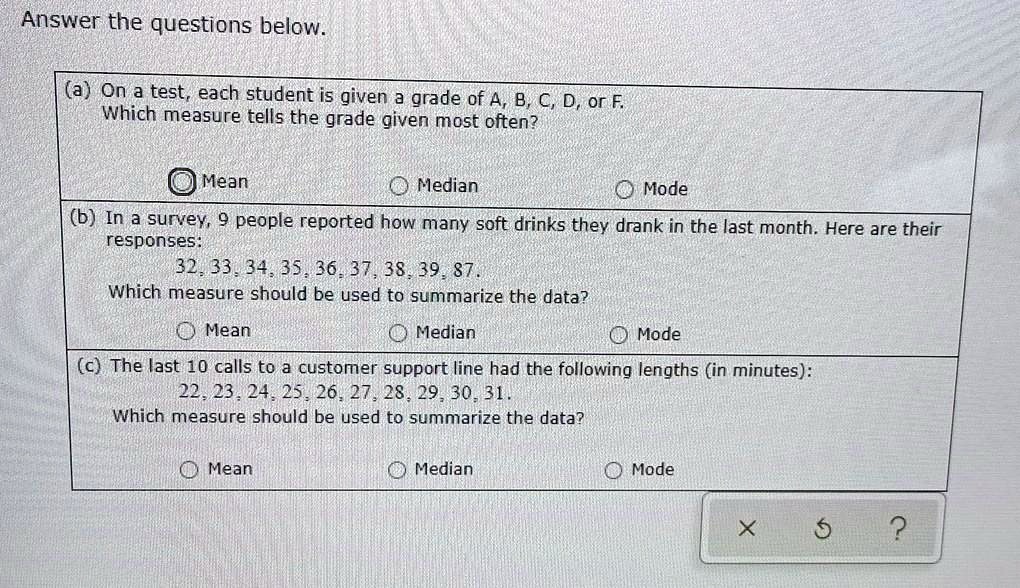 Answer the questions below.
(a) On a test, each student is given a grade of A, B, C, D, or F. Which measure tells the grade given most often?
Mean Median Mode
(b) In a survey, 9 people reported how many soft drinks they drank in the last month. Here are their responses:
32, 33, 34, 35, 36, 37, 38, 39, 87.
Which measure should be used to summarize the data?
Mean Median Mode
(c) The last 10 calls to a customer support line had the following lengths (in minutes):
22, 23, 24, 25, 26, 27, 28, 29, 30, 31.
Which measure should be used to summarize the data?
Mean Median Mode