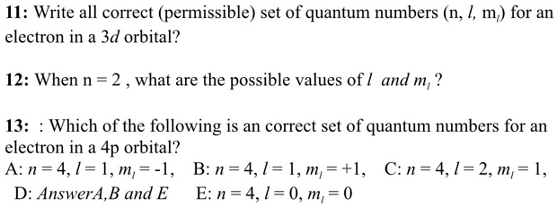 11: Write all correct (permissible) set of quantum numbers (n, l, m?) for an electron in a 3d orbital?

12: When n = 2 , what are the possible values of l and m? ?

13: : Which of the following is an correct set of quantum numbers for an electron in a 4p orbital?
A: n = 4, l = 1, m? = -1, B: n = 4, l = 1, m? = +1, C: n = 4, l = 2, m? = 1,
D: AnswerA,B and E E: n = 4, l = 0, m? = 0