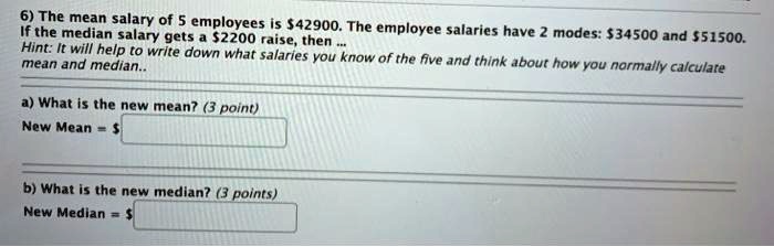 SOLVED: 6) The mean salary of employees is 542900. The Wfthe median salary  gets 52200 raise, then employee salaries have 2 modes: 34500 and 551500.  Hint: It will help tO write down