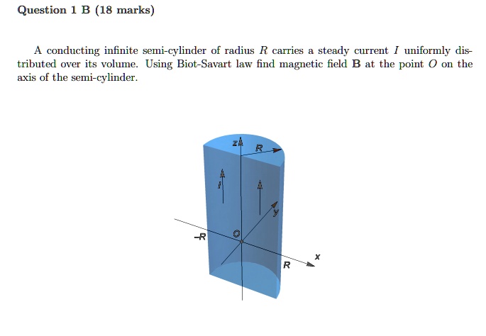 Question 1 B (18 marks)
A conducting infinite semi-cylinder of radius R carries a steady current I uniformly distributed over its volume. Using Biot-Savart law find magnetic field B at the point O on the axis of the semi-cylinder.