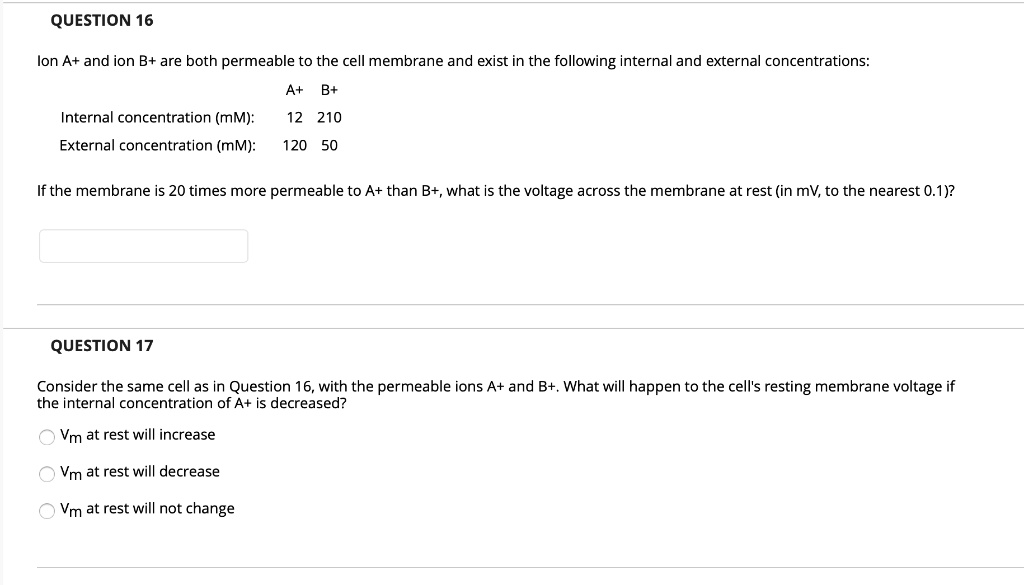 QUESTION 16
Ion A+ and ion B+ are both permeable to the cell membrane and exist in the following internal and external concentrations:
A+ B+
Internal concentration (mM): 12 210
External concentration (mM): 120 50
If the membrane is 20 times more permeable to A+ than B+, what is the voltage across the membrane at rest (in mV, to the nearest 0.1)?
QUESTION 17
Consider the same cell as in Question 16, with the permeable ions A+ and B+. What will happen to the cell's resting membrane voltage if the internal concentration of A+ is decreased?
Vm at rest will increase
Vm at rest will decrease
Vm at rest will not change