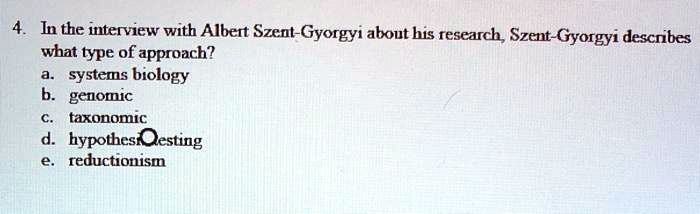 4. In the interview with Albert Szent-Gyorgyi about his research, Szent-Gyorgyi describes what type of approach?
a. systems biology
b. genomic
c. taxonomic
d. hypothesis testing
e. reductionism