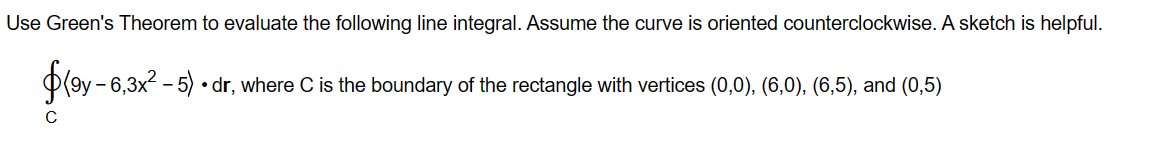 Use Green's Theorem to evaluate the following line integral. Assume the curve is oriented counterclockwise. A sketch is helpful. ??9y - 6, 3x² - 5? ? dr, where C is the boundary of the rectangle with vertices (0,0), (6,0), (6,5), and (0,5)
