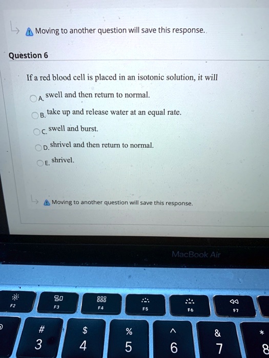 Question 6
If a red blood cell is placed in an isotonic solution, it will
A. swell and then return to normal.
B. take up and release water at an equal rate.
C. swell and burst.
D. shrivel and then return to normal.
E. shrivel.