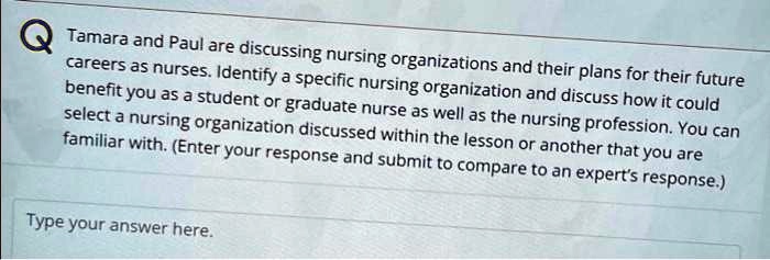 Tamara and Paul are discussing nursing organizations and their plans for their future careers as nurses. Identify a specific nursing organization and discuss how it could benefit you as a student or graduate nurse as well as the nursing profession. You can select a nursing organization discussed within the lesson or another that you are familiar with. (Enter your response and submit to compare to an expert's response.)