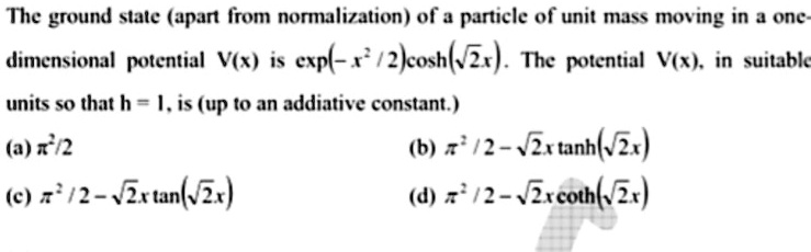 The ground state (apart from normalization) of a particle of unit mass moving in a one-dimensional potential V(x) is exp(-x²/2)cosh(?2x). The potential V(x), in suitable units so that h = 1, is (up to an addiative constant.)
(a) x²/2
(b) x²/2 - ?2x tanh(?2x)
(c) x²/2 - ?2x tan(?2x)
(d) x²/2 - ?2x coth(?2x)