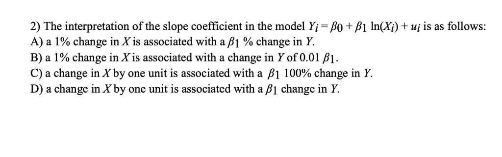2) The interpretation of the slope coefficient in the model Yi = ?0 + ?1 ln(Xi) + ui is as follows: A) a 1% change in X is associated with a ?1 % change in Y. B) a 1% change in X is associated with a change in Y of 0.01 ?1. C) a change in X by one unit is associated with a ?1 100% change in Y. D) a change in X by one unit is associated with a ?1 change in Y.