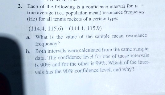 2. Each of the following is a confidence interval for ? = true average (i.e., population mean) resonance frequency (Hz) for all tennis rackets of a certain type:
(114.4, 115.6) (114.1, 115.9)
a. What is the value of the sample mean resonance frequency?
b. Both intervals were calculated from the same sample data. The confidence level for one of these intervals is 90% and for the other is 99%. Which of the intervals has the 90% confidence level, and why?