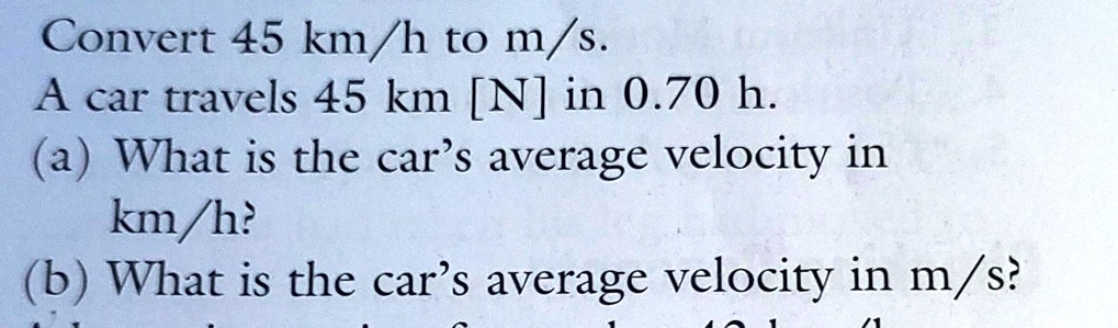Convert 45 km/h to m/s.
A car travels 45 km [N] in 0.70 h.
(a) What is the car's average velocity in
km/h?
(b) What is the car's average velocity in m/s?