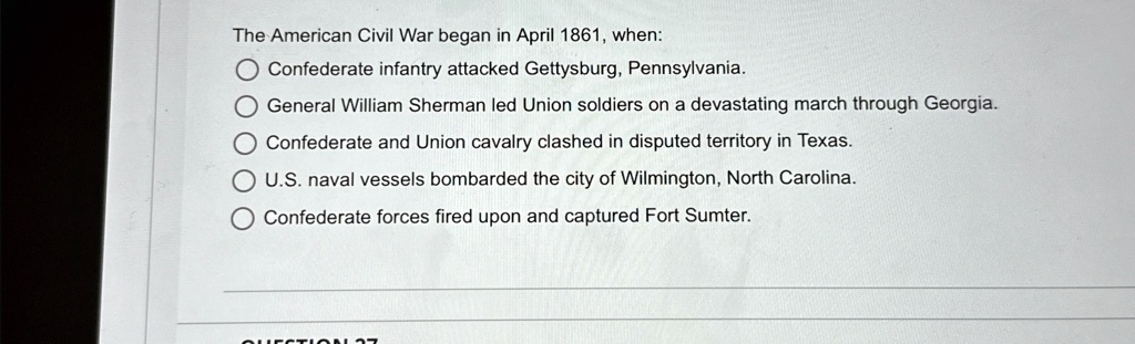 The American Civil War began in April 1861, when:
Confederate infantry attacked Gettysburg, Pennsylvania.
General William Sherman led Union soldiers on a devastating march through Georgia.
Confederate and Union cavalry clashed in disputed territory in Texas.
U.S. naval vessels bombarded the city of Wilmington, North Carolina.
Confederate forces fired upon and captured Fort Sumter.