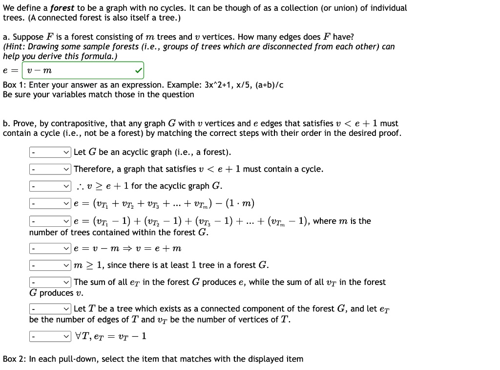 We define a forest to be a graph with no cycles. It can be though of as a collection (or union) of individual trees. (A connected forest is also itself a tree.)

a. Suppose F is a forest consisting of m trees and v vertices. How many edges does F have?
(Hint: Drawing some sample forests (i.e., groups of trees which are disconnected from each other) can help you derive this formula.)
e = v - m
Box 1: Enter your answer as an expression. Example: 3x^2+1, x/5, (a+b)/c
Be sure your variables match those in the question

b. Prove, by contrapositive, that any graph G with v vertices and e edges that satisfies v < e + 1 must contain a cycle (i.e., not be a forest) by matching the correct steps with their order in the desired proof.
- Let G be an acyclic graph (i.e., a forest).
- Therefore, a graph that satisfies v < e + 1 must contain a cycle.
- ? v ? e + 1 for the acyclic graph G.
- e = (vT1 + vT2 + vT3 + ... + vTm) - (1 ? m)
- e = (vT1 - 1) + (vT2 - 1) + (vT3 - 1) + ... + (vTm - 1), where m is the number of trees contained within the forest G.
- e = v - m ? v = e + m
- m ? 1, since there is at least 1 tree in a forest G.
- The sum of all eT in the forest G produces e, while the sum of all vT in the forest G produces v.
- Let T be a tree which exists as a connected component of the forest G, and let eT be the number of edges of T and vT be the number of vertices of T.
- ?T, eT = vT - 1
Box 2: In each pull-down, select the item that matches with the displayed item