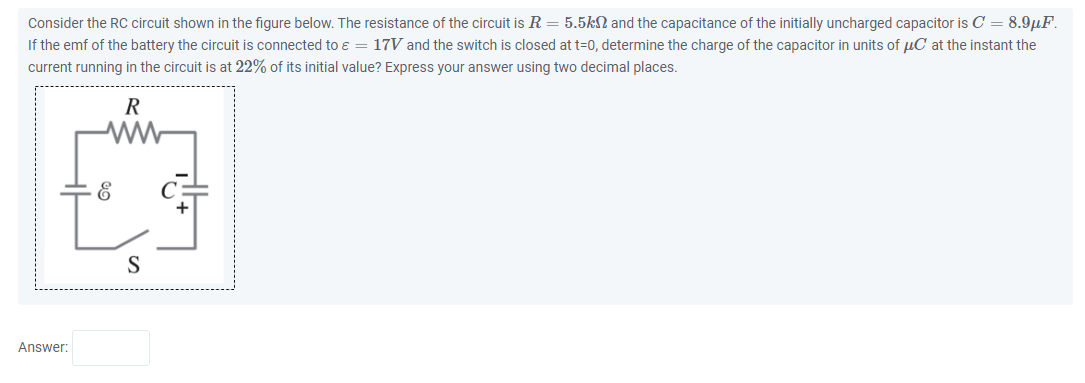Consider the RC circuit shown in the figure below. The resistance of the circuit is R = 5.5k? and the capacitance of the initially uncharged capacitor is C = 8.9?F. If the emf of the battery the circuit is connected to ? = 17V and the switch is closed at t=0, determine the charge of the capacitor in units of ?C at the instant the current running in the circuit is at 22% of its initial value? Express your answer using two decimal places.
Answer: