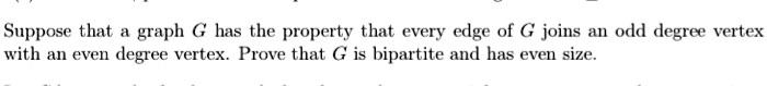 Suppose that a graph G has the property that every edge of G joins an odd degree vertex with an even degree vertex. Prove that G is bipartite and has even size.