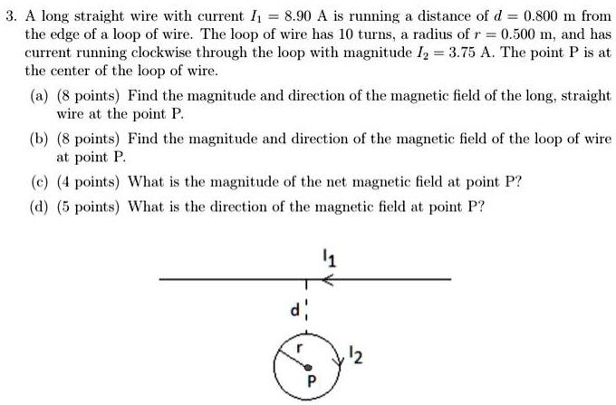 3. A long straight wire with current I1 = 8.90 A is running a distance of d = 0.800 m from the edge of a loop of wire. The loop of wire has 10 turns, a radius of r = 0.500 m, and has current running clockwise through the loop with magnitude I2 = 3.75 A. The point P is at the center of the loop of wire.(a) Find the magnitude and direction of the magnetic field of the long, straight wire at the point P.(b) Find the magnitude and direction of the magnetic field of the loop of wire at point P.(c) What is the magnitude of the net magnetic field at point P?(d) What is the direction of the magnetic field at point P?