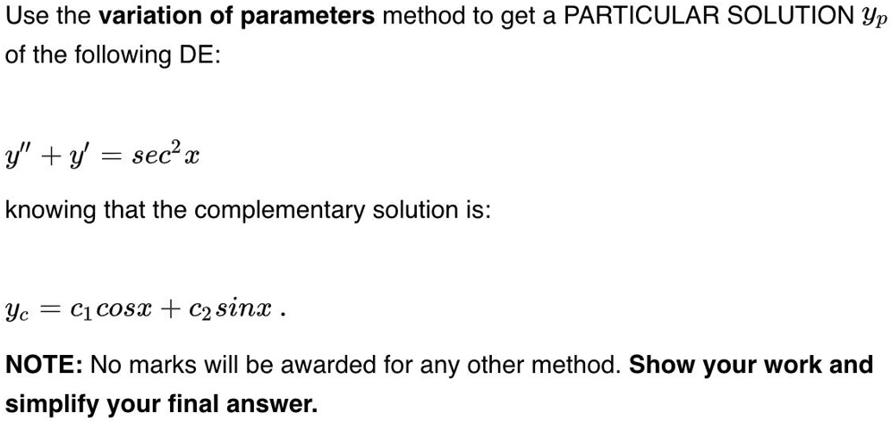Use the variation of parameters method to get a PARTICULAR SOLUTION yp
of the following DE:

y” + y = sec^2 x

knowing that the complementary solution is:

yc = c1 cosx + c2 sinx .

NOTE: No marks will be awarded for any other method. Show your work and
simplify your final answer.