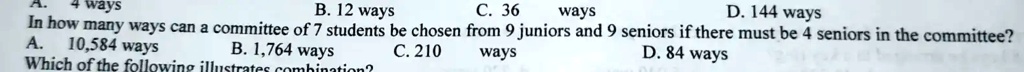 ways
10,584 ways
B. 12 ways
C. 36 ways
D. 144 ways
In how many ways can a committee of 7 students be chosen from 9 juniors and 9 seniors if there must be 4 seniors in the committee?
A.
B. 1,764 ways
Which of the following illustrates combination?
C. 210 ways
D. 84 ways
