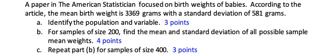 A paper in The American Statistician focused on birth weights of babies. According to the article, the mean birth weight is 3369 grams with a standard deviation of 581 grams.
a. Identify the population and variable. 3 points
b. For samples of size 200, find the mean and standard deviation of all possible sample mean weights. 4 points
c. Repeat part (b) for samples of size 400. 3 points