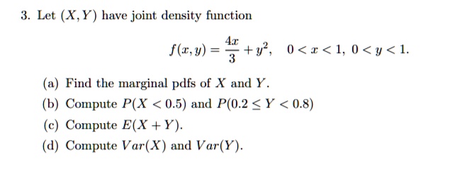 3. Let (X, Y) have joint density function
f(x, y) = 4x/3 + y^2, 0 < x < 1, 0 < y < 1.
(a) Find the marginal pdfs of X and Y.
(b) Compute P(X < 0.5) and P(0.2 <= Y < 0.8)
(c) Compute E(X + Y).
(d) Compute Var(X) and Var(Y).