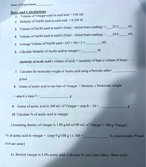Date of Experiment
Data and Calculations
1. Volume of Vinegar used in each trial = 5.00 mL
2. Molarity of NaOH used in each trial = 0.200 M
3. Volume of NaOH used in trail#1 (Final - Initial buret reading) = 22.0 mL
4. Volume of NaOH used in trail#2 (Final - Initial buret reading) = 24.0 mL
5. Average Volume of NaOH used = (#3 + #4) / 2 =  mL
6. Calculate Molarity of Acetic acid in vinegar =  M
(molarity of acetic acid x volume of acid) = (molarity of base x volume of base)
7. Calculate the molecular weight of Acetic acid using a Periodic table= 
g/mol
8. Grams of acetic acid in one liter of Vinegar = Molarity x Molecular weight
= step-6 x step-7 =  g
9. Grams of acetic acid in 100 mL of Vinegar = step-8 div 10 =  g
10. Calculate % of acetic acid in vinegar:
(Assuming density of vinegar is 1.00 g/ml so100 mL of Vinegar = 100 g Vinegar)
% of acetic acid in vinegar = (step-9 g/100 g ) x 100 =  % {numerically #9 and #10 are same}
11. Bottled vinegar is 5.0% acetic acid. Calculate % error (see video). Show work.
