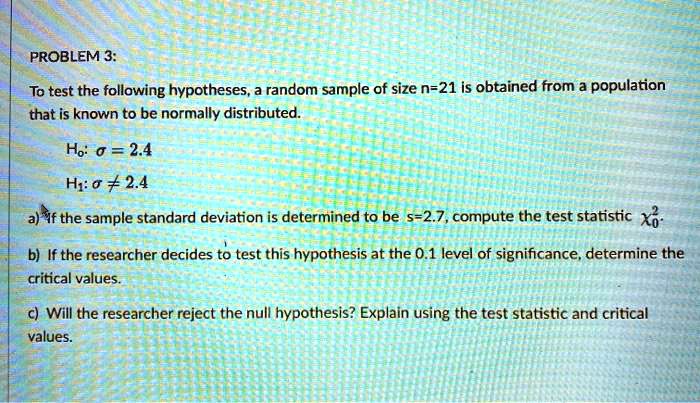 PROBLEM 3:
To test the following hypotheses, a random sample of size n=21 is obtained from a population that is known to be normally distributed.

H?: ? = 2.4
H?: ? ? 2.4

a) If the sample standard deviation is determined to be s=2.7, compute the test statistic ?²?.
b) If the researcher decides to test this hypothesis at the 0.1 level of significance, determine the critical values.
c) Will the researcher reject the null hypothesis? Explain using the test statistic and critical values.