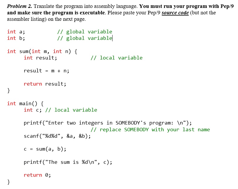 Problem 2. Translate the program into assembly language. You must run your program with Pep/9 and make sure the program is executable. Please paste your Pep/9 source code (but not the assembler listing) on the next page.

int a; // global variable
int b; // global variable

int sum(int m, int n) 
    int result; // local variable

    result = m + n;

    return result;


int main() 
    int c; // local variable

    printf("Enter two integers in SOMEBODY's program: 
");
    // replace SOMEBODY with your last name
    scanf("%d%d", &a, &b);

    c = sum(a, b);

    printf("The sum is %d
", c);

    return 0;
