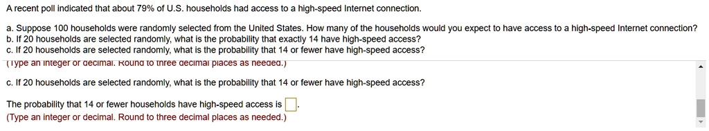 A recent poll indicated that about 79% of U.S. households had access to a high-speed Internet connection.

a. Suppose 100 households were randomly selected from the United States. How many of the households would you expect to have access to a high-speed Internet connection?
b. If 20 households are selected randomly, what is the probability that exactly 14 have high-speed access?
c. If 20 households are selected randomly, what is the probability that 14 or fewer have high-speed access?

c. If 20 households are selected randomly, what is the probability that 14 or fewer have high-speed access?

The probability that 14 or fewer households have high-speed access is
(Type an integer or decimal. Round to three decimal places as needed.)