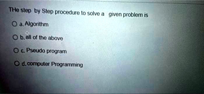 The step by Step procedure to solve a given problem is
a. Algorithm
b. all of the above
c. Pseudo program
d. computer Programming