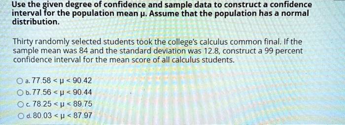 Use the given degree of confidence and sample data to construct a confidence interval for the population mean ?. Assume that the population has a normal distribution.

Thirty randomly selected students took the college's calculus common final. If the sample mean was 84 and the standard deviation was 12.8, construct a 99 percent confidence interval for the mean score of all calculus students.

a. 77.58 < ? < 90.42
b. 77.56 < ? < 90.44
c. 78.25 < ? < 89.75
d. 80.03 < ? < 87.97