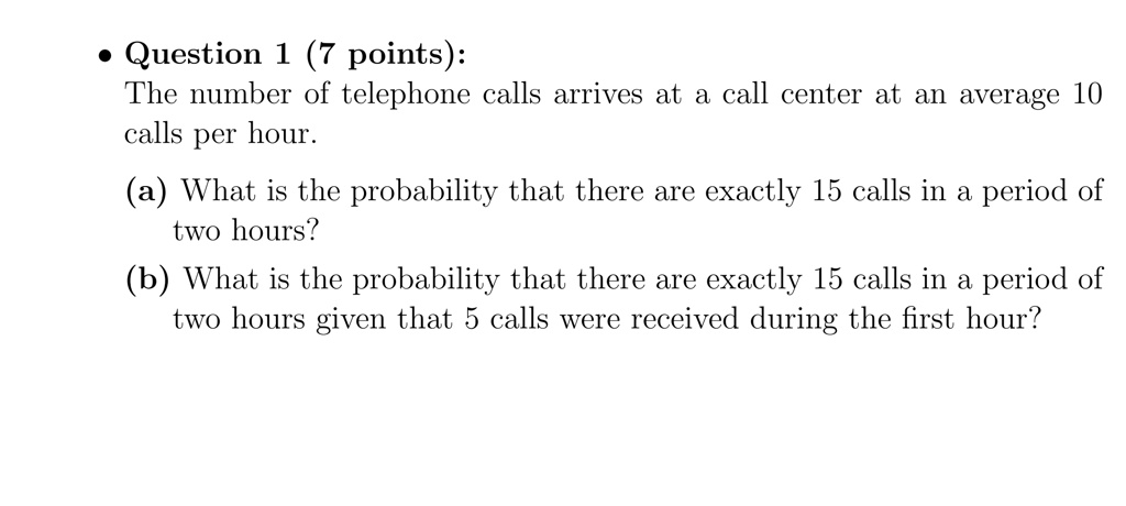 Question 1 (7 points):
The number of telephone calls arrives at a call center at an average 10 calls per hour.
(a) What is the probability that there are exactly 15 calls in a period of two hours?
(b) What is the probability that there are exactly 15 calls in a period of two hours given that 5 calls were received during the first hour?