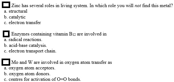 Zinc has several roles in living system. In which role you will not find this metal?
a. structural
b. catalytic
c. electron transfer
Enzymes containing vitamin B12 are involved in
a. radical reactions.
b. acid-base catalysis.
c. electron transport chain.
Mo and W are involved in oxygen atom transfer as
a. oxygen atom acceptors.
b. oxygen atom donors.
c. centres for activation of O=O bonds.