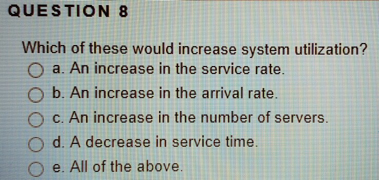 Which of these would increase system utilization?
a. An increase in the service rate.
b. An increase in the arrival rate.
c. An increase in the number of servers.
d. A decrease in service time.
e. All of the above.