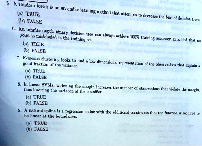 5. A random forest is an ensemble learning method that attempts to decrease the bias of decision trees.
(a) TRUE
(b) FALSE
6. An infinite depth binary decision tree can always achieve 100% training accuracy, provided that no
point is mislabeled in the training set.
(a) TRUE
(b) FALSE
7. K-means clustering looks to find a low-dimensional representation of the observations that explain a
good fraction of the variance.
(a) TRUE
(b) FALSE
8. In linear SVMs, widening the margin increases the number of observations that violate the margin,
thus lowering the variance of the classifier.
(a) TRUE
(b) FALSE
9. A natural spline is a regression spline with the additional constraints that the function is required to
be linear at the boundaries.
(a) TRUE
(b) FALSE