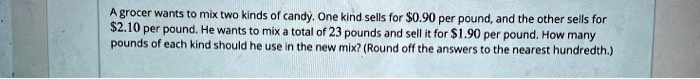 A grocer wants to mix two kinds of candy. One kind sells for 0.90 per pound, and the other sells for2.10 per pound. He wants to mix a total of 23 pounds and sell it for 1.90 per pound. How many pounds of each kind should he use in the new mix? (Round off the answers to the nearest hundredth.)
