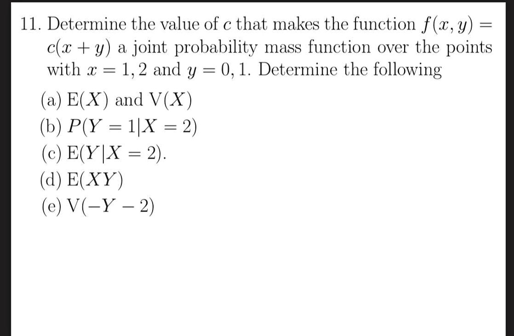 11. Determine the value of c that makes the function f(x,y) = c(x + y) a joint probability mass function over the points with x = 1, 2 and y = 0, 1. Determine the following
(a) E(X) and V(X)
(b) P(Y = 1|X = 2)
(c) E(Y|X = 2).
(d) E(XY)
(e) V(-Y - 2)