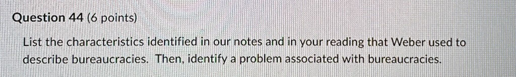 Question 44 (6 points)
List the characteristics identified in our notes and in your reading that Weber used to
describe bureaucracies. Then, identify a problem associated with bureaucracies.