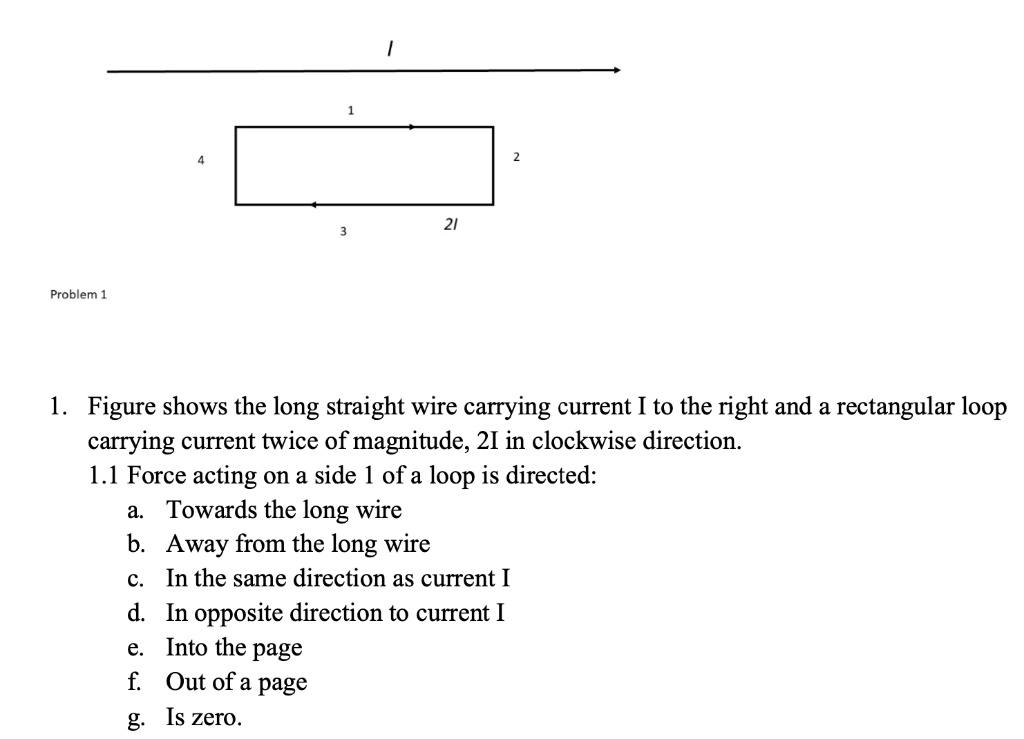 1. Figure shows the long straight wire carrying current I to the right and a rectangular loop
carrying current twice of magnitude, 2I in clockwise direction.
1.1 Force acting on a side 1 of a loop is directed:
a. Towards the long wire
b. Away from the long wire
c. In the same direction as current I
d. In opposite direction to current I
e. Into the page
f. Out of a page
g. Is zero.