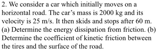 We consider a car which initially moves on a horizontal road. The car's mass is 2000 kg and its velocity is 25 m/s. It then skids and stops after 60 m. (a) Determine the energy dissipation from friction. (b) Determine the coefficient of kinetic friction between the tires and the surface of the road.