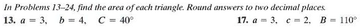 In Problems 13–24, find the area of each triangle. Round answers to two decimal places.
13. a = 3, b = 4, C = 40°
17. a = 3, c = 2, B = 110°