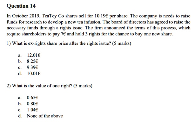 Question 14
In October 2019, TeaTey Co shares sell for 10.19€ per share. The company is needs to raise
funds for research to develop a new tea infusion. The board of directors has agreed to raise the
necessary funds through a rights issue. The firm announced the terms of this process, which
require shareholders to pay 7€ and hold 3 rights for the chance to buy one new share.
1) What is ex-rights share price after the rights issue? (5 marks)
a. 12.01€
b. 8.25€
c. 9.39€
d. 10.01€
2) What is the value of one right? (5 marks)
a. 0.65€
b. 0.80€
c. 1.04€
d. None of the above