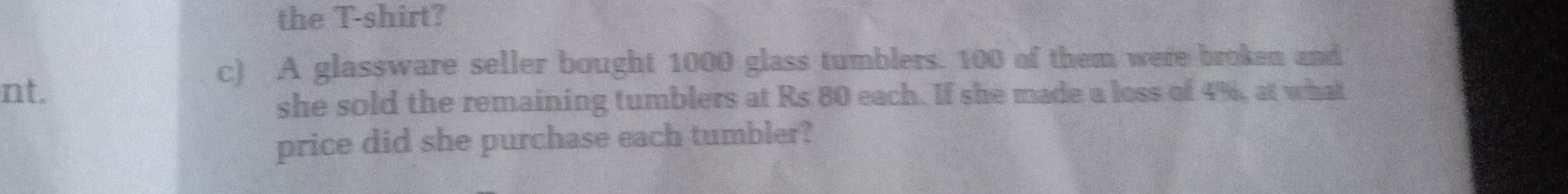the T-shirt?
c) A glassware seller bought 1000 glass tumblers. 100 of them werre brok-a and she sold the remaining tumblers at Rs 80 each. If she made a loss cif 4 %, at what price did she purchase each tumbler?