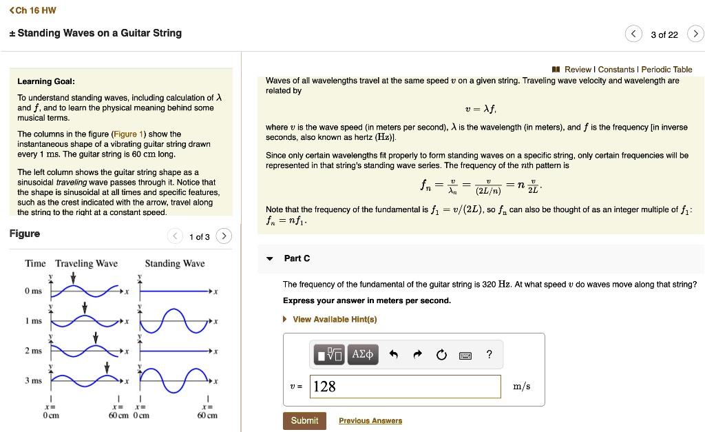Standing Waves on a Guitar String
Learning Goal:
To understand standing waves, including calculation of ? and f, and to learn the physical meaning behind some musical terms.
The columns in the figure (Figure 1) show the instantaneous shape of a vibrating guitar string drawn every 1 ms. The guitar string is 60 cm long.
The left column shows the guitar string shape as a sinusoidal traveling wave passes through it. Notice that the shape is sinusoidal at all times and specific features, such as the crest indicated with the arrow, travel along the string to the right at a constant speed.
Waves of all wavelengths travel at the same speed v on a given string. Traveling wave velocity and wavelength are related by
v = ?f,
where v is the wave speed (in meters per second), ? is the wavelength (in meters), and f is the frequency [in inverse seconds, also known as hertz (Hz)].
Since only certain wavelengths fit properly to form standing waves on a specific string, only certain frequencies will be represented in that string's standing wave series. The frequency of the nth pattern is
fn = v/?n = v/(2L/n) = n(v/2L).
Note that the frequency of the fundamental is f1 = v/(2L), so fn can also be thought of as an integer multiple of f1:
fn = nf1.
Part C
The frequency of the fundamental of the guitar string is 320 Hz. At what speed v do waves move along that string?
Express your answer in meters per second.
v = 128 m/s