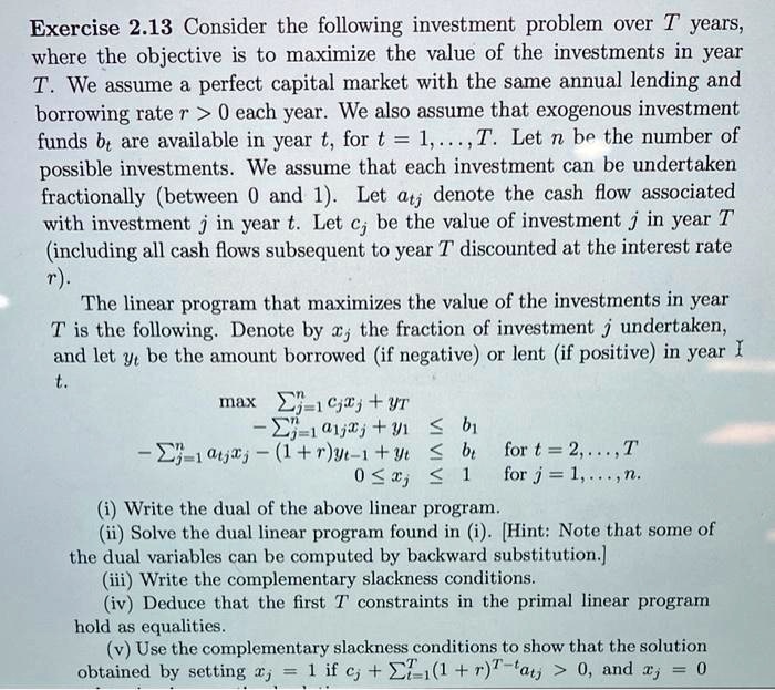 Consider the following investment problem over T years, where the objective is to maximize the value of the investments in year T. We assume a perfect capital market with the same annual lending and borrowing rate r > 0 each year. We also assume that exogenous investment funds bt are available in year t, for t = 1,..., T. Let n be the number of possible investments. We assume that each investment can be undertaken fractionally (between 0 and 1). Let atj denote the cash flow associated with investment j in year t. Let cj be the value of investment j in year T (including all cash flows subsequent to year T discounted at the interest rate r). The linear program that maximizes the value of the investments in year T is the following. Denote by xj the fraction of investment j undertaken, and let yt be the amount borrowed (if negative) or lent (if positive) in year t. max ?j=1^n cjxj + yT - ?j=1^n a1jxj + y1 ? b1 - ?j=1^n atjxj - (1 + r)yt-1 + yt ? bt for t = 2,..., T 0 ? xj ? 1 for j = 1,..., n. (i) Write the dual of the above linear program. (ii) Solve the dual linear program found in (i). [Hint: Note that some of the dual variables can be computed by backward substitution.] (iii) Write the complementary slackness conditions. (iv) Deduce that the first T constraints in the primal linear program hold as equalities. (v) Use the complementary slackness conditions to show that the solution obtained by setting xj = 1 if cj + ?t=1^T (1 + r)^T-t atj > 0, and xj = 0