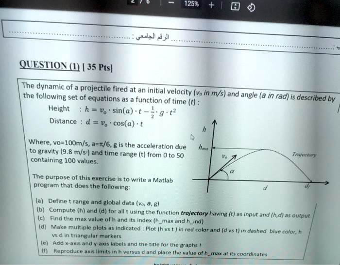 QUESTION (1) | 35 Pts]
The dynamic of a projectile fired at an initial velocity (v? in m/s) and angle (a in rad) is described by the following set of equations as a function of time (t) :
Height : h = v? ? sin(a) ? t ? ½ ? g ? t²
Distance : d = v? ? cos(a) ? t
Where, vo=100m/s, a=?/6, g is the acceleration due to gravity (9.8 m/s²) and time range (t) from 0 to 50 containing 100 values.
The purpose of this exercise is to write a Matlab program that does the following:
(a) Define t range and global data (v?, a, g)
(b) Compute (h) and (d) for all t using the function trajectory having (t) as input and (h,d) as output
(c) Find the max value of h and its index (hmax and hind)
(d) Make multiple plots as indicated : Plot (h vs t ) in red color and (d vs t) in dashed blue color, h vs d in triangular markers
(e) Add x-axis and y-axis labels and the title for the graphs !
(f) Reproduce axis limits in h versus d and place the value of hmax at its coordinates