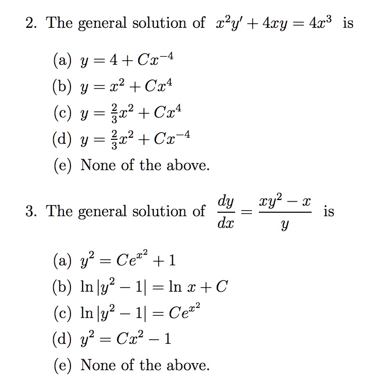 2. The general solution of x^2y' + 4xy = 4x^3 is
(a) y = 4 + Cx^-4
(b) y = x^2 + Cx^4
(c) y = frac23x^2 + Cx^4
(d) y = frac23x^2 + Cx^-4
(e) None of the above.
3. The general solution of fracdydx = fracxy^2 - xy is
(a) y^2 = Ce^x^2 + 1
(b) ln|y^2 - 1| = ln x + C
(c) ln|y^2 - 1| = Ce^x^2
(d) y^2 = Cx^2 - 1
(e) None of the above.