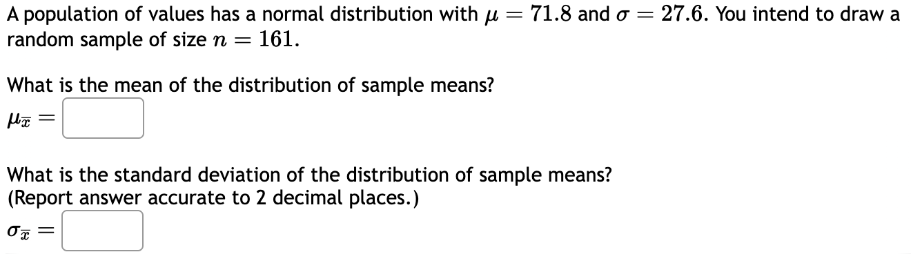 A population of values has a normal distribution with ? = 71.8 and ? = 27.6. You intend to draw a random sample of size n = 161.

What is the mean of the distribution of sample means?
??? =

What is the standard deviation of the distribution of sample means?
(Report answer accurate to 2 decimal places.)
??? =